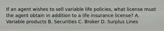 If an agent wishes to sell variable life policies, what license must the agent obtain in addition to a life insurance license? A. Variable products B. Securities C. Broker D. Surplus Lines