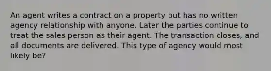 An agent writes a contract on a property but has no written agency relationship with anyone. Later the parties continue to treat the sales person as their agent. The transaction closes, and all documents are delivered. This type of agency would most likely be?