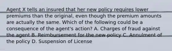 Agent X tells an insured that her new policy requires lower premiums than the original, even though the premium amounts are actually the same. Which of the following could be a consequence of the agent's action? A. Charges of fraud against the agent B. Reimbursement for the new policy C. Annulment of the policy D. Suspension of License