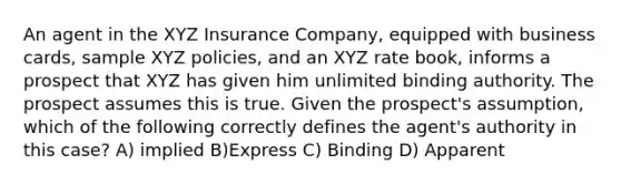 An agent in the XYZ Insurance Company, equipped with business cards, sample XYZ policies, and an XYZ rate book, informs a prospect that XYZ has given him unlimited binding authority. The prospect assumes this is true. Given the prospect's assumption, which of the following correctly defines the agent's authority in this case? A) implied B)Express C) Binding D) Apparent