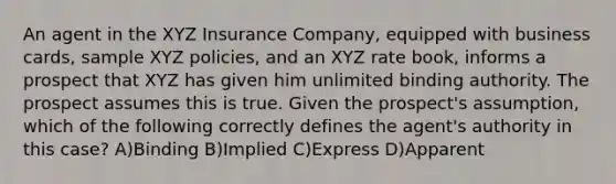 An agent in the XYZ Insurance Company, equipped with business cards, sample XYZ policies, and an XYZ rate book, informs a prospect that XYZ has given him unlimited binding authority. The prospect assumes this is true. Given the prospect's assumption, which of the following correctly defines the agent's authority in this case? A)Binding B)Implied C)Express D)Apparent