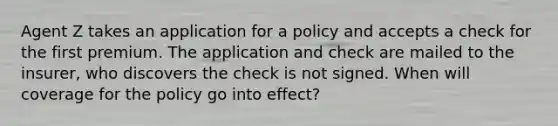 Agent Z takes an application for a policy and accepts a check for the first premium. The application and check are mailed to the insurer, who discovers the check is not signed. When will coverage for the policy go into effect?