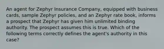 An agent for Zephyr Insurance Company, equipped with business cards, sample Zephyr policies, and an Zephyr rate book, informs a prospect that Zephyr has given him unlimited binding authority. The prospect assumes this is true. Which of the following terms correctly defines the agent's authority in this case?