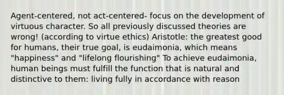 Agent-centered, not act-centered- focus on the development of virtuous character. So all previously discussed theories are wrong! (according to virtue ethics) Aristotle: the greatest good for humans, their true goal, is eudaimonia, which means "happiness" and "lifelong flourishing" To achieve eudaimonia, human beings must fulfill the function that is natural and distinctive to them: living fully in accordance with reason