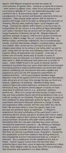 Agentic shift Milgram proposed we had two states of consciousness: Ø agentic state - acting as an agent for someone - when person in agentic state, cease to act according to their conscience & attitude of "'I am not responsible because I was ordered to do it." Ø autonomous state - aware of the consequences of our actions and therefore voluntarily direct our behaviour - likely people adopt agentic shift to maintain a positive self-image; wish to be seen as obliging and respectful of authority. refusing obey authority figure cause negative self-image - entering the agentic shift it seems us humans take no responsibility for our actions as the authority figure demanded such orders, therefore feel our actions will not reflect our self-image Evaluation Ø Relevant to real life - Milgram believed definitive example of agentic shift found in actions of American Soldiers in 1968 in village "My Lai", during Vietnam War. - Lt William Calley, commander ordered his men to systematically murder unarmed Vietnamese villagers, including elderly, women and children. Men carried out his command and over 500 villagers were killed. At his military trial Calley didn't accept his guilt, using claim he too was only following orders from his own superior officer. Ø Explanation too simplistic - if we look at further acts of horrific persecution & murder in name of obedience such as Holocaust, it is hard to see where this agentic shift came in. After all Holocaust took place over a number of years. - Lifton (1986) found in his study on German doctors working at Auschwitz that over years these doctors had changed from being ordinary medical professionals concerned with their patient's wellbeing into men/women who were capable and prepared to carry out vile and dangerous experiments on helpless prisoners. - Some psychologists therefore argue Milgram's view of the agentic shift is too simple and alternatively state doing acts of evil over time change the way we think and behave. Legitimacy of authority - Obedience likely when authority figure perceived legitimate. societies are structured in hierarchical way, we expect certain people in society to have some kind of authority over us, e.g., policeman, teachers, parents etc... Most of us except we need society to exist in this way and have authority figures demanding obedience from us in order for society to run smoothly. Therefore, we learn acceptance from childhood to obey legitimate authority figures. - Milgram's experiment participant expected someone in charge of study and experiment (dress smartly with lab coat) fulfils this role for them. We are more likely to enter the agentic state if we perceive the authority figure as legitimate. - In Milgram's experiment the initial justification of the participant's role in delivering electric shocks was given as being that science wants to help people improve their memory through the use of reward and punishment. Dissenters who later tried to extricate themselves from this role were told that they must continue 'because the experiment requires it'. - By offering an ideology (good for science, threat to national security, etc.), people appear willing to surrender their freedom of action in the belief that they are serving a justifiable cause. Evaluation - Support for this explanation comes from evidence that during Holocaust, Nazi propaganda machine had portrayed Jews as a danger to Germans - thus justifying the horrific obedience that was to follow. - Further support comes from that fact that when authority figure loses their sense of legitimacy obedience is likely to drop. when Milgram took his study away from the prestigious Yale University and repeated in run down offices?