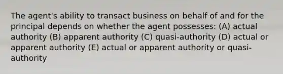 The agent's ability to transact business on behalf of and for the principal depends on whether the agent possesses: (A) actual authority (B) apparent authority (C) quasi-authority (D) actual or apparent authority (E) actual or apparent authority or quasi-authority