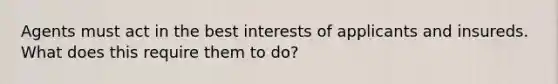 Agents must act in the best interests of applicants and insureds. What does this require them to do?