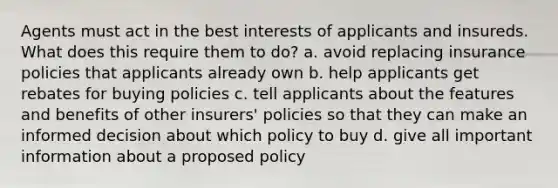 Agents must act in the best interests of applicants and insureds. What does this require them to do? a. avoid replacing insurance policies that applicants already own b. help applicants get rebates for buying policies c. tell applicants about the features and benefits of other insurers' policies so that they can make an informed decision about which policy to buy d. give all important information about a proposed policy