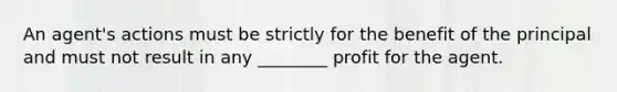 An agent's actions must be strictly for the benefit of the principal and must not result in any ________ profit for the agent.