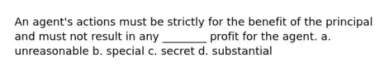 An agent's actions must be strictly for the benefit of the principal and must not result in any ________ profit for the agent. a. unreasonable b. special c. secret d. substantial