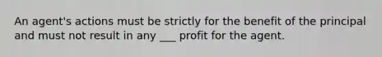 An agent's actions must be strictly for the benefit of the principal and must not result in any ___ profit for the agent.