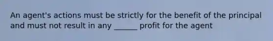 An agent's actions must be strictly for the benefit of the principal and must not result in any ______ profit for the agent