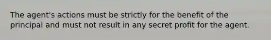 The agent's actions must be strictly for the benefit of the principal and must not result in any secret profit for the agent.