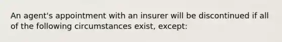 An agent's appointment with an insurer will be discontinued if all of the following circumstances exist, except: