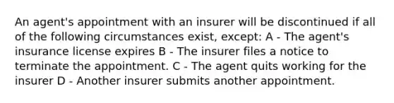 An agent's appointment with an insurer will be discontinued if all of the following circumstances exist, except: A - The agent's insurance license expires B - The insurer files a notice to terminate the appointment. C - The agent quits working for the insurer D - Another insurer submits another appointment.