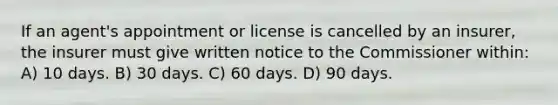 If an agent's appointment or license is cancelled by an insurer, the insurer must give written notice to the Commissioner within: A) 10 days. B) 30 days. C) 60 days. D) 90 days.