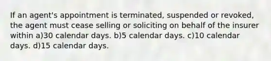 If an agent's appointment is terminated, suspended or revoked, the agent must cease selling or soliciting on behalf of the insurer within a)30 calendar days. b)5 calendar days. c)10 calendar days. d)15 calendar days.