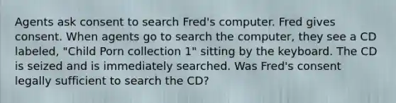 Agents ask consent to search Fred's computer. Fred gives consent. When agents go to search the computer, they see a CD labeled, "Child Porn collection 1" sitting by the keyboard. The CD is seized and is immediately searched. Was Fred's consent legally sufficient to search the CD?