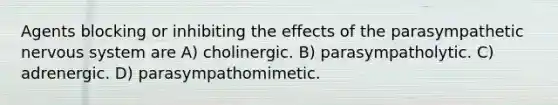 Agents blocking or inhibiting the effects of the parasympathetic nervous system are A) cholinergic. B) parasympatholytic. C) adrenergic. D) parasympathomimetic.