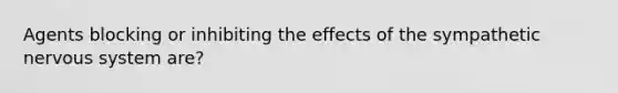 Agents blocking or inhibiting the effects of the sympathetic nervous system are?