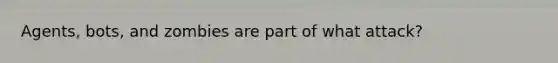 Agents, bots, and zombies are part of what attack?