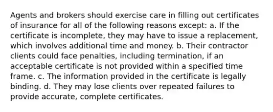 Agents and brokers should exercise care in filling out certificates of insurance for all of the following reasons except: a. If the certificate is incomplete, they may have to issue a replacement, which involves additional time and money. b. Their contractor clients could face penalties, including termination, if an acceptable certificate is not provided within a specified time frame. c. The information provided in the certificate is legally binding. d. They may lose clients over repeated failures to provide accurate, complete certificates.