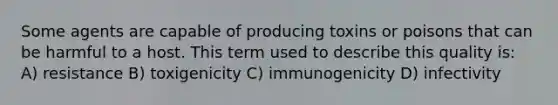 Some agents are capable of producing toxins or poisons that can be harmful to a host. This term used to describe this quality is: A) resistance B) toxigenicity C) immunogenicity D) infectivity