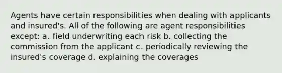 Agents have certain responsibilities when dealing with applicants and insured's. All of the following are agent responsibilities except: a. field underwriting each risk b. collecting the commission from the applicant c. periodically reviewing the insured's coverage d. explaining the coverages