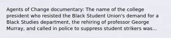 Agents of Change documentary: The name of the college president who resisted the Black Student Union's demand for a Black Studies department, the rehiring of professor George Murray, and called in police to suppress student strikers was...