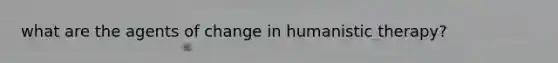 what are the agents of change in humanistic therapy?