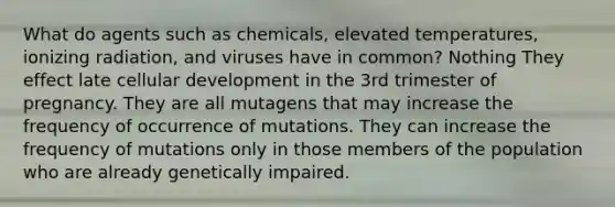 What do agents such as chemicals, elevated temperatures, ionizing radiation, and viruses have in common? Nothing They effect late cellular development in the 3rd trimester of pregnancy. They are all mutagens that may increase the frequency of occurrence of mutations. They can increase the frequency of mutations only in those members of the population who are already genetically impaired.