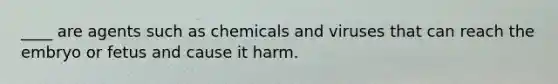 ____ are agents such as chemicals and viruses that can reach the embryo or fetus and cause it harm.