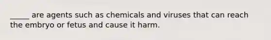 _____ are agents such as chemicals and viruses that can reach the embryo or fetus and cause it harm.