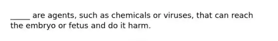 _____ are agents, such as chemicals or viruses, that can reach the embryo or fetus and do it harm.