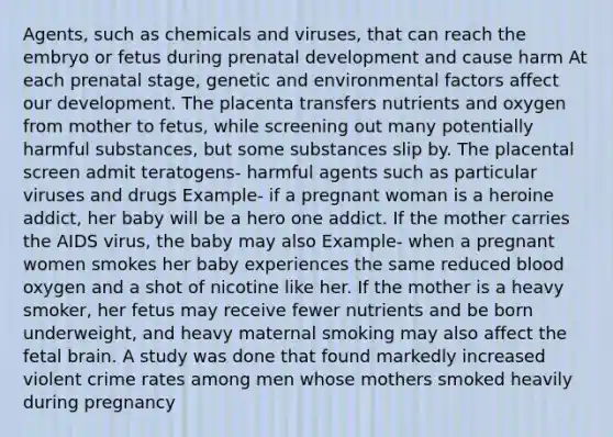 Agents, such as chemicals and viruses, that can reach the embryo or fetus during prenatal development and cause harm At each prenatal stage, genetic and environmental factors affect our development. The placenta transfers nutrients and oxygen from mother to fetus, while screening out many potentially harmful substances, but some substances slip by. The placental screen admit teratogens- harmful agents such as particular viruses and drugs Example- if a pregnant woman is a heroine addict, her baby will be a hero one addict. If the mother carries the AIDS virus, the baby may also Example- when a pregnant women smokes her baby experiences the same reduced blood oxygen and a shot of nicotine like her. If the mother is a heavy smoker, her fetus may receive fewer nutrients and be born underweight, and heavy maternal smoking may also affect the fetal brain. A study was done that found markedly increased violent crime rates among men whose mothers smoked heavily during pregnancy