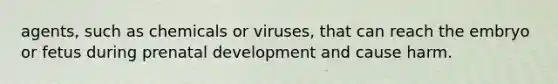 agents, such as chemicals or viruses, that can reach the embryo or fetus during prenatal development and cause harm.