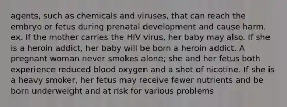 agents, such as chemicals and viruses, that can reach the embryo or fetus during <a href='https://www.questionai.com/knowledge/kMumvNdQFH-prenatal-development' class='anchor-knowledge'>prenatal development</a> and cause harm. ex. If the mother carries the HIV virus, her baby may also. If she is a heroin addict, her baby will be born a heroin addict. A pregnant woman never smokes alone; she and her fetus both experience reduced blood oxygen and a shot of nicotine. If she is a heavy smoker, her fetus may receive fewer nutrients and be born underweight and at risk for various problems