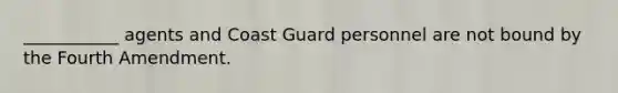 ___________ agents and Coast Guard personnel are not bound by the Fourth Amendment.