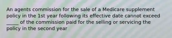 An agents commission for the sale of a Medicare supplement policy in the 1st year following its effective date cannot exceed _____ of the commission paid for the selling or servicing the policy in the second year