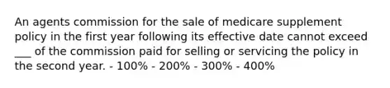 An agents commission for the sale of medicare supplement policy in the first year following its effective date cannot exceed ___ of the commission paid for selling or servicing the policy in the second year. - 100% - 200% - 300% - 400%