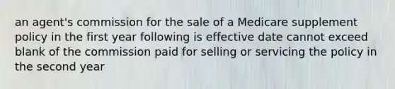 an agent's commission for the sale of a Medicare supplement policy in the first year following is effective date cannot exceed blank of the commission paid for selling or servicing the policy in the second year