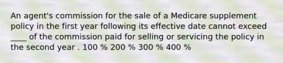 An agent's commission for the sale of a Medicare supplement policy in the first year following its effective date cannot exceed ____ of the commission paid for selling or servicing the policy in the second year . 100 % 200 % 300 % 400 %