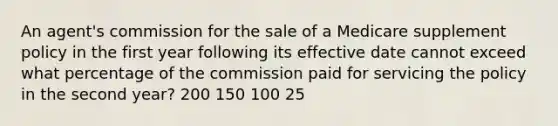 An agent's commission for the sale of a Medicare supplement policy in the first year following its effective date cannot exceed what percentage of the commission paid for servicing the policy in the second year? 200 150 100 25