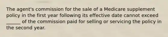 The agent's commission for the sale of a Medicare supplement policy in the first year following its effective date cannot exceed ______ of the commission paid for selling or servicing the policy in the second year.