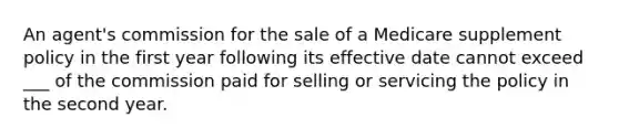 An agent's commission for the sale of a Medicare supplement policy in the first year following its effective date cannot exceed ___ of the commission paid for selling or servicing the policy in the second year.