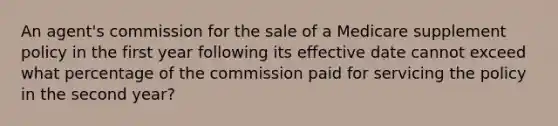 An agent's commission for the sale of a Medicare supplement policy in the first year following its effective date cannot exceed what percentage of the commission paid for servicing the policy in the second year?