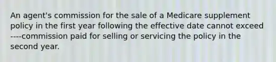 An agent's commission for the sale of a Medicare supplement policy in the first year following the effective date cannot exceed ----commission paid for selling or servicing the policy in the second year.