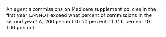 An agent's commissions on Medicare supplement policies in the first year CANNOT exceed what percent of commissions in the second year? A) 200 percent B) 50 percent C) 150 percent D) 100 percent