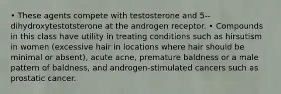 • These agents compete with testosterone and 5-- dihydroxytestotsterone at the androgen receptor. • Compounds in this class have utility in treating conditions such as hirsutism in women (excessive hair in locations where hair should be minimal or absent), acute acne, premature baldness or a male pattern of baldness, and androgen-stimulated cancers such as prostatic cancer.