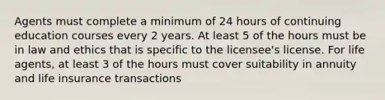 Agents must complete a minimum of 24 hours of continuing education courses every 2 years. At least 5 of the hours must be in law and ethics that is specific to the licensee's license. For life agents, at least 3 of the hours must cover suitability in annuity and life insurance transactions